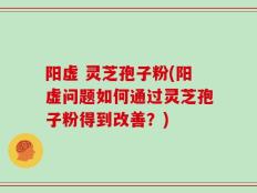 阳虚 灵芝孢子粉(阳虚问题如何通过灵芝孢子粉得到改善？)