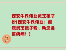 西安牛氏伟业灵芝孢子粉(西安牛氏伟业：健康灵芝孢子粉，助您远离疾病！)