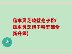 蕴本灵芝破壁孢子粉(蕴本灵芝孢子粉壁破全新升级)