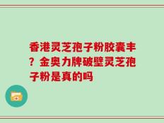 香港灵芝孢子粉胶囊丰？金奥力牌破壁灵芝孢子粉是真的吗