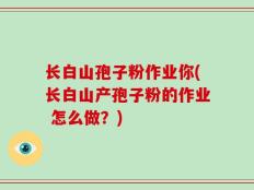 长白山孢子粉作业你(长白山产孢子粉的作业 怎么做？)