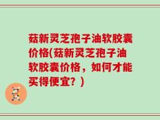 菇新灵芝孢子油软胶囊价格(菇新灵芝孢子油软胶囊价格，如何才能买得便宜？)