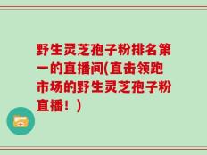 野生灵芝孢子粉排名第一的直播间(直击领跑市场的野生灵芝孢子粉直播！)
