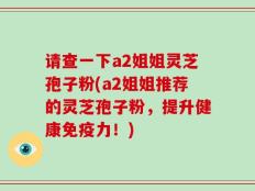 请查一下a2姐姐灵芝孢子粉(a2姐姐推荐的灵芝孢子粉，提升健康免疫力！)