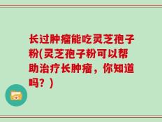 长过肿瘤能吃灵芝孢子粉(灵芝孢子粉可以帮助治疗长肿瘤，你知道吗？)