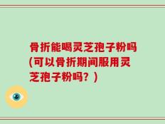 骨折能喝灵芝孢子粉吗(可以骨折期间服用灵芝孢子粉吗？)