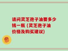 请问灵芝孢子油要多少钱一瓶 (灵芝孢子油价格及购买建议)