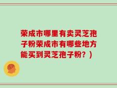荣成市哪里有卖灵芝孢子粉荣成市有哪些地方能买到灵芝孢子粉？)
