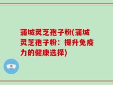 蒲城灵芝孢子粉(蒲城灵芝孢子粉：提升免疫力的健康选择)