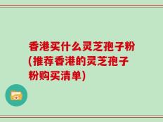 香港买什么灵芝孢子粉(推荐香港的灵芝孢子粉购买清单)