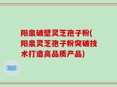 阳泉破壁灵芝孢子粉(阳泉灵芝孢子粉突破技术打造高品质产品)
