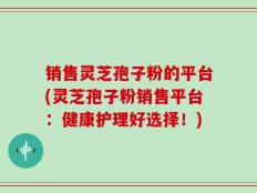 销售灵芝孢子粉的平台(灵芝孢子粉销售平台：健康护理好选择！)