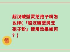 超汉破壁灵芝孢子粉怎么样(「超汉破壁灵芝孢子粉」使用效果如何？)