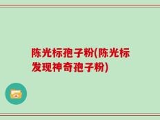 陈光标孢子粉(陈光标发现神奇孢子粉)