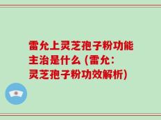 雷允上灵芝孢子粉功能主治是什么 (雷允：灵芝孢子粉功效解析)
