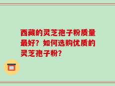 西藏的灵芝孢子粉质量最好？如何选购优质的灵芝孢子粉？