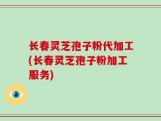长春灵芝孢子粉代加工(长春灵芝孢子粉加工服务)