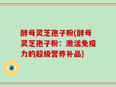 酵母灵芝孢子粉(酵母灵芝孢子粉：激活免疫力的超级营养补品)