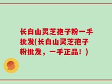 长白山灵芝孢子粉一手批发(长白山灵芝孢子粉批发，一手正品！)