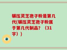 辗压灵芝孢子粉是第几代(辗压灵芝孢子粉属于第几代制品？（31字）)
