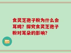 食灵芝孢子粉为什么会耳鸣？探究食灵芝孢子粉对耳朵的影响？