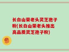 长白山荣老头灵芝孢子粉(长白山荣老头推出高品质灵芝孢子粉)