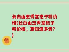 长白山玉秀堂孢子粉价格(长白山玉秀堂孢子粉价格，想知道多贵？)