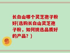 长白山哪个灵芝孢子粉好(选购长白山灵芝孢子粉，如何挑选品质好的产品？)