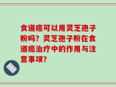 食道癌可以用灵芝孢子粉吗？灵芝孢子粉在食道癌治疗中的作用与注意事项？
