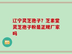 辽宁灵芝孢子？芝素堂灵芝孢子粉是正规厂家吗