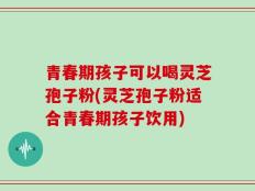 青春期孩子可以喝灵芝孢子粉(灵芝孢子粉适合青春期孩子饮用)