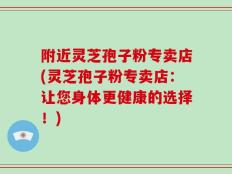 附近灵芝孢子粉专卖店(灵芝孢子粉专卖店：让您身体更健康的选择！)