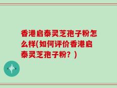 香港启泰灵芝孢子粉怎么样(如何评价香港启泰灵芝孢子粉？)
