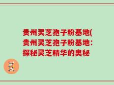 贵州灵芝孢子粉基地(贵州灵芝孢子粉基地：探秘灵芝精华的奥秘