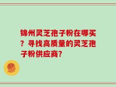 锦州灵芝孢子粉在哪买？寻找高质量的灵芝孢子粉供应商？