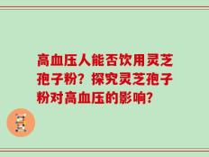 高血压人能否饮用灵芝孢子粉？探究灵芝孢子粉对高血压的影响？