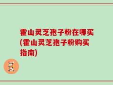 霍山灵芝孢子粉在哪买(霍山灵芝孢子粉购买指南)