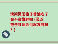 请问灵芝孢子甘油吃了会不会发胖呢 (灵芝孢子甘油会引起发胖吗？)