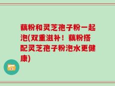 藕粉和灵芝孢子粉一起泡(双重滋补！藕粉搭配灵芝孢子粉泡水更健康)