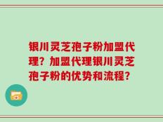 银川灵芝孢子粉加盟代理？加盟代理银川灵芝孢子粉的优势和流程？