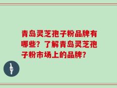 青岛灵芝孢子粉品牌有哪些？了解青岛灵芝孢子粉市场上的品牌？
