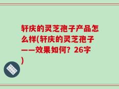 轩庆的灵芝孢子产品怎么样(轩庆的灵芝孢子——效果如何？26字)