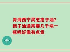 青海西宁灵芝孢子油？孢子油通常要几千块一瓶吗好像有点贵