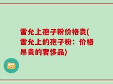 雷允上孢子粉价格贵(雷允上的孢子粉：价格昂贵的奢侈品)