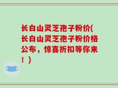 长白山灵芝孢子粉价(长白山灵芝孢子粉价格公布，惊喜折扣等你来！)