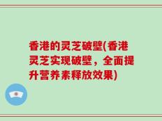 香港的灵芝破壁(香港灵芝实现破壁，全面提升营养素释放效果)