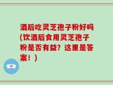 酒后吃灵芝孢子粉好吗(饮酒后食用灵芝孢子粉是否有益？这里是答案！)
