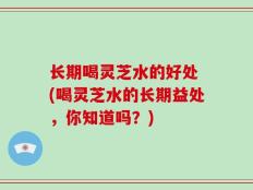 长期喝灵芝水的好处 (喝灵芝水的长期益处，你知道吗？)