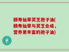 颐寿仙草灵芝孢子油(颐寿仙草与灵芝合成，营养更丰富的孢子油)
