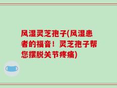 风湿灵芝孢子(风湿患者的福音！灵芝孢子帮您摆脱关节疼痛)